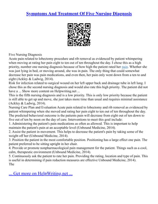 Symptoms And Treatment Of Five Nursing Diagnosis
Five Nursing Diagnosis
Acute pain related to lobectomy procedure and rib removal as evidenced by patient whimpering
when moving at rating her pain eight to ten out of ten throughout the day. I chose this as a high
priority, number one nursing diagnosis because of how high the patient rated her pain. Whether she
was just lying in bed, or moving around, she was in pain. The only thing that could somewhat
decrease her pain was pain medications, and even then, her pain only went down from a ten to and
eight (Ackley & Ladwig, 2014).
Risk for infection related to surgical wound on her left upper back and drainage tube in left lung. I
chose this as the second nursing diagnosis and would also rate this high priority. The patient did not
have a ... Show more content on Helpwriting.net ...
This is the fifth nursing diagnosis and is a low priority. This is only low priority because the patient
is still able to get up and move, she just takes more time than usual and requires minimal assistance
(Ackley & Ladwig, 2014).
Nursing Care Plan and Evaluation Acute pain related to lobectomy and rib removal as evidenced by
patient whimpering when she moved and rating her pain eight to ten out of ten throughout the day.
The predicted behavioral outcome is the patients pain will decrease from eight out of ten down to
five out of ten by noon on the day of care. Interventions to meet this goal include:
1. Administering the patient's pain medications as often as allowed. This is important to help
maintain the patient's pain at an acceptable level (Unbound Medicine, 2014).
2. Assist the patient in movement. This helps to decrease the patient's pain by taking some of the
weight off her (Unbound Medicine, 2014).
3. Position the patient in the most comfortable position. Positioning has a large effect one pain. The
patient preferred to be sitting upright in her chair.
4. Provide or promote nonpharmacological pain management for the patient. Things such as a cool,
calm, therapeutic environment (Unbound Medicine, 2014).
5. Continuously ask the patient to rate her pain. Providing the rating, location and type of pain. This
is useful in determining if pain reduction measures are effective Unbound Medicine, 2014).
The
... Get more on HelpWriting.net ...
 