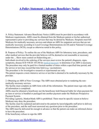 A Policy Statement : Advance Beneficiary Notice
A. Policy Statement: Advance Beneficiary Notice (ABN) must be provided in accordance with
Medicare requirements. ABN's must be obtained from the Medicare patient or his/her authorized
representative prior to providing any services that may be denied by Medicare. Hospitals must bill
Medicare for medically necessary services and obtain an ABN for outpatient services that are not
medically necessary according to Local Coverage Determinations (LCD) and/or National Coverage
Determinations (NCD), except as otherwise noted in this policy.
B. Purpose of Policy: To outline the use of the Medicare ABN for laboratory tests, procedures, and
other medical services that the provider believes will be deemed as not reasonable or necessary
under the ... Show more content on Helpwriting.net ...
Individuals involved in the ordering of the services must review the patient's diagnosis, signs,
symptoms, disease ICD–9/ICD–10 CM for medical necessity to determine if an ABN is necessary.
The procedure may only be paid for a limited number of times within a specified time period, and
the service or test may exceed that time limit (e.g. vaccinations).
The procedure is for investigative research or experimental use only.
The patient requests a more intensive service or test that is deemed to be medically necessary by the
provider.
2. Obtaining an ABN of Non–Coverage: The ABN must obtained prior to rendering the non–
medically necessary services.
The facility must complete an ABN form with all the information. The patient must sign only after
all information is completed.
ABNs must be obtained a beneficiary nor the beneficiary held financial liable for when payment for
an item or service is bundled or packaged into another payment under the Medicare Prospective
Payment System.
Providing a generic, blanket/blank ABN is prohibited. There must be specific reason to believe
Medicare may deny the procedure.
The facility must be explained and delivered to the patient by knowledgeable staff prior to delivery
of the procedure, and the staff must answered any questions prior to the procedure.
The ABN must be delivered far enough in advance so that the patient can make an informed choice
to have the procedure.
If the beneficiary refuses to sign the ABN
... Get more on HelpWriting.net ...
 
