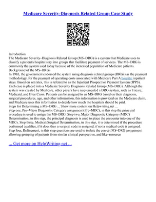 Medicare Severity-Diagnosis Related Group Case Study
Introduction
The Medicare Severity–Diagnosis Related Group (MS–DRG) is a system that Medicare uses to
classify a patient's hospital stay into groups that facilitate payment of services. The MS–DRG is
commonly the system used today because of the increased population of Medicare patients.
Background of the MS–DRGs
In 1983, the government endorsed the system using diagnosis related groups (DRGs) as the payment
methodology, for the payment of operating costs associated with Medicare Part A hospital inpatient
stays. Based on set rates, this is referred to as the Inpatient Prospective Payment System (IPPS).
Each case is placed into a Medicare Severity Diagnosis Related Group (MS–DRG). Although the
system was created by Medicare, other payers have implemented a DRG system, such as Tricare,
Medicaid, and Blue Cross. Patients can be assigned to an MS–DRG based on their diagnosis,
surgical procedures, age, and other information, this information is provided on the Medicare claim,
and Medicare uses this information to decide how much the hospitals should be paid.
Steps for Determining a MS–DRG ... Show more content on Helpwriting.net ...
Step one, Pre–Major Diagnostic Category assignment (Pre–MDC), in this step the principal
procedure is used to assign the MS–DRG. Step two, Major Diagnostic Category (MDC)
Determination, in this step, the principal diagnosis is used to place the encounter into one of the
MDCs. Step three, Medical/Surgical Determination, in this step, it is determined if the procedure
performed qualifies, if it does then a surgical code is assigned, if not a medical code is assigned.
Step four, Refinement, in this step questions are used to isolate the correct MS–DRG assignment
allowing grouping of patients from similar clinical perspective, and like–resource
... Get more on HelpWriting.net ...
 