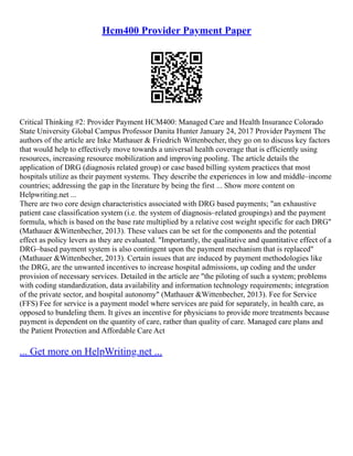 Hcm400 Provider Payment Paper
Critical Thinking #2: Provider Payment HCM400: Managed Care and Health Insurance Colorado
State University Global Campus Professor Danita Hunter January 24, 2017 Provider Payment The
authors of the article are Inke Mathauer & Friedrich Wittenbecher, they go on to discuss key factors
that would help to effectively move towards a universal health coverage that is efficiently using
resources, increasing resource mobilization and improving pooling. The article details the
application of DRG (diagnosis related group) or case based billing system practices that most
hospitals utilize as their payment systems. They describe the experiences in low and middle–income
countries; addressing the gap in the literature by being the first ... Show more content on
Helpwriting.net ...
There are two core design characteristics associated with DRG based payments; "an exhaustive
patient case classification system (i.e. the system of diagnosis–related groupings) and the payment
formula, which is based on the base rate multiplied by a relative cost weight specific for each DRG"
(Mathauer &Wittenbecher, 2013). These values can be set for the components and the potential
effect as policy levers as they are evaluated. "Importantly, the qualitative and quantitative effect of a
DRG–based payment system is also contingent upon the payment mechanism that is replaced"
(Mathauer &Wittenbecher, 2013). Certain issues that are induced by payment methodologies like
the DRG, are the unwanted incentives to increase hospital admissions, up coding and the under
provision of necessary services. Detailed in the article are "the piloting of such a system; problems
with coding standardization, data availability and information technology requirements; integration
of the private sector, and hospital autonomy" (Mathauer &Wittenbecher, 2013). Fee for Service
(FFS) Fee for service is a payment model where services are paid for separately, in health care, as
opposed to bundeling them. It gives an incentive for physicians to provide more treatments because
payment is dependent on the quantity of care, rather than quality of care. Managed care plans and
the Patient Protection and Affordable Care Act
... Get more on HelpWriting.net ...
 