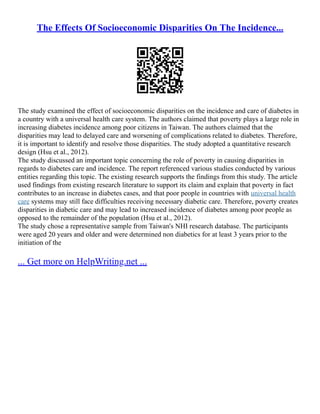 The Effects Of Socioeconomic Disparities On The Incidence...
The study examined the effect of socioeconomic disparities on the incidence and care of diabetes in
a country with a universal health care system. The authors claimed that poverty plays a large role in
increasing diabetes incidence among poor citizens in Taiwan. The authors claimed that the
disparities may lead to delayed care and worsening of complications related to diabetes. Therefore,
it is important to identify and resolve those disparities. The study adopted a quantitative research
design (Hsu et al., 2012).
The study discussed an important topic concerning the role of poverty in causing disparities in
regards to diabetes care and incidence. The report referenced various studies conducted by various
entities regarding this topic. The existing research supports the findings from this study. The article
used findings from existing research literature to support its claim and explain that poverty in fact
contributes to an increase in diabetes cases, and that poor people in countries with universal health
care systems may still face difficulties receiving necessary diabetic care. Therefore, poverty creates
disparities in diabetic care and may lead to increased incidence of diabetes among poor people as
opposed to the remainder of the population (Hsu et al., 2012).
The study chose a representative sample from Taiwan's NHI research database. The participants
were aged 20 years and older and were determined non diabetics for at least 3 years prior to the
initiation of the
... Get more on HelpWriting.net ...
 