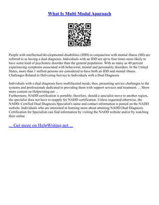 What Is Multi Modal Approach
People with intellectual/developmental disabilities (IDD) in conjunction with mental illness (MI) are
referred to as having a dual diagnosis. Individuals with an IDD are up to four times more likely to
have some kind of psychiatric disorder than the general population. With as many as 40 percent
experiencing symptoms associated with behavioral, mental and personality disorders. In the United
States, more than 1 million persons are considered to have both an IDD and mental illness.
Challenges Related to Delivering Service to Individuals with a Dual Diagnosis
Individuals with a dual diagnosis have multifaceted needs; thus, presenting service challenges to the
systems and professionals dedicated to providing them with support services and treatment. ... Show
more content on Helpwriting.net ...
Furthermore, NADD certification is portable; therefore, should a specialist move to another region,
the specialist does not have to reapply for NADD certification. Unless requested otherwise, the
NADD–Certified Dual Diagnosis Specialist's name and contact information is posted on the NADD
website. Individuals who are interested in learning more about attaining NADD Dual Diagnosis
Certification for Specialists can find information by visiting the NADD website and/or by watching
their online
... Get more on HelpWriting.net ...
 