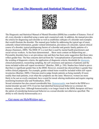 Essay on The Diagnostic and Statistical Manual of Mental...
The Diagnostic and Statistical Manual of Mental Disorders (DSM) has a number of features. First of
all, every disorder is identified using a name and a numerical code. In addition, the manual provides
the criteria for diagnosing each disorder as well as establishes subtypes of a disorder and examples
that would illustrate the disorder. The manual goes further by addressing the typical age of onset,
culturally related information, gender–related information, prevalence of a disorder, typical clinical
course of a disorder, typical predisposing factors of a disorder and genetic family patterns of a
disease (Summers, 2009). The DSM–IV is a tool that is used by mental health practitioners and
social service workers. As has been demonstrated ... Show more content on Helpwriting.net ...
Personality disorders have a sex prevalence rate and there has been some suggestion that those rates
reflect gender bias. The bias concerns derived from the "conceptualization of personality disorders,
the wording of diagnostic criteria, the application of diagnostic criteria, thresholds for diagnosis,
clinical presentation, researching sampling, the self–awareness and openness of patients and the
items included within self–report inventories" (Butcher, 2009, p. 356). Studies have failed to prove
that there is significant gender bias in the DSM. However, research has showed there is gender bias
within clinical judgments. For example, gender related items would be included within self–report
inventories (Butcher, 2009). Clinicians tend to judge female patients as being mentally ill more
readily than male patients, even when the symptoms are the same. Moreover, women are more
likely to be cast as overly emotional, have a need for mood–altering medication and require ongoing
monitoring/treatment (Zur and Nordmarken, 2010).
Sexual orientation has also caused considerable bias. Homosexuality was listed in the DSM as a
mental disorder up until 1974. Even law had identified homosexual behavior as criminal; for
instance, sodomy laws. Although homosexuality is no longer listed in the DSM, therapists still have
the option of considering homosexual behavior as a sexual disorder not otherwise specified. The
ability to still classify homosexuality as a
... Get more on HelpWriting.net ...
 