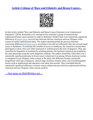 Article Critique of 'Race and Ethnicity and Breast Cancer...
In their article entitled "Race and Ethnicity and Breast Cancer Outcomes in an Underinsured
Population" (2010), Komeneka et al. retrospectively examined a group of uninsured and
underinsured breast cancer patients in order to determine whether there were statistically significant
differences in breast cancer survival rates between African–American and non–Hispanic white
women of similar underinsured status. The authors determined that the previous literature
concerning differences in breast cancer according to race did not sufficiently take into account equal
access to healthcare. To eliminate the variable of access to healthcare, the researchers limited their
participants to those who were either uninsured or underinsured at the time of diagnosis. They also
controlled for disparities in treatment by selecting patients who had been treated at one hospital by
the same physicians using the same diagnostic methods. The authors found that, while there was a
statistically significant decrease in breast cancer–related survival among African American women
as compared to non–Hispanic white women in the study, this difference became statistically
insignificant when age at diagnosis, clinical stage, hormone receptor status, and sociodemographic
factors such as employment and education were taken into account. They concluded that the
statistically significant difference in breast–cancer related outcomes between underinsured African
American and non–Hispanic white women could be
... Get more on HelpWriting.net ...
 