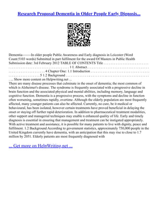 Research Proposal Dementia in Older People Early Dignosis...
Dementia–––––In older people Public Awareness and Early diagnosis in Leicester (Word
Count:5103 words) Submitted in part fulfilment for the award Of Masters in Public Health
Submission date: 3rd February 2012 TABLE OF CONTENTS Title . . . . . . . . . . . . . . . . . . . . . . . . . .
. . . . . . . . . . . . . . . . . . . . . . . . . . . . . . . . . . . 1 I. Abstract. . . . . . . . . . . . . . . . . . . . . . . . . . . . . . . . . . . .
. . . . . . . . . . . . . . . . . . . . . 4 Chapter One: 1.1 Introduction . . . . . . . . . . . . . . . . . . . . . . . . . . . . . . . . . .
. . . . . . . . . . . . . . . . . . 5 1.2 Background . . . . . . . . . . . . . .. . . . . . . . . .. . . . . . . . . . . . . . . . . . . . . . . . .
. ... Show more content on Helpwriting.net ...
There are many disease processes that culminate in the onset of dementia; the most common of
which is Alzheimer's disease. The syndrome is frequently associated with a progressive decline in
brain function and the associated physical and mental abilities, including memory, language and
cognitive function. Dementia is a progressive process, with the symptoms and decline in function
often worsening, sometimes rapidly, overtime. Although the elderly population are most frequently
affected, many younger patients can also be affected. Currently, no cure, be it medical or
behavioural, has been isolated, however certain treatments have proved beneficial in delaying the
onset or staying off further rapid deterioration. In addition to pharmaceutical treatment modalities,
other support and managerial techniques may enable n enhanced quality of life. Early and timely
diagnosis is essential in ensuring that management and treatment can be instigated appropriately.
With active treatment and assistance, it is possible for many patients to live with dignity, peace and
fulfilment. 1.2 Background According to government statistics, approximately 750,000 people in the
United Kingdom currently have dementia, with an anticipation that this may rise to close to 1.7
million by 2051. Elderly patients are most frequently diagnosed with
... Get more on HelpWriting.net ...
 