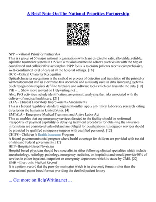 A Brief Note On The National Priorities Partnership
NPP – National Priorities Partnership
This is a group of 50 major national organizations which are directed to safe, affordable, reliable,
equitable healthcare system in US with a mission oriented to achieve such vision with the help of
coordinated and collaborative action plan. NPP focus is to ensure patients receive comprehensive,
well–coordinated level of care at all the hospital settings. [18]
OCR – Optical Character Recognition
Optical character recognition is the method or process of detection and translation of the printed or
written document into an electronic data document and is usually used in data processing systems.
Such recognitions requires definite hardware and software tools which can translate the data. [19]
PHI – ... Show more content on Helpwriting.net ...
Also, PSO activities include identification, assessment, analyzing the risks associated with the
delivery of medical health care. [21]
CLIA – Clinical Laboratory Improvements Amendments
This is a federal regulatory standards organization that apply all clinical laboratory research testing
directed on the humans in United States. [4]
EMTALA – Emergency Medical Treatment and Active Labor Act
This act enables that any emergency services directed to the facility should be performed
irrespective of payment capability or delaying treatment procedures for obtaining the insurance
information are considered unlawful and are obliged for penalizations. Emergency services should
be provided by qualified emergency surgeon with qualified personnel. [12]
CHIPS – Children 's Health Insurance Program
A federal government social program where health coverage for children are provided with the aid
of state and federal governments. [12]
HBP– Hospital–Based Physician
Hospital based physician should be a specialist in either following clinical specialties which include
anesthesiology, radiology, pathology, emergency medicine, or hospitalist and should provide 90% of
services in either inpatient, outpatient or emergency department which is stated by CMS. [22]
EMR – Electronic Medical Record
It is a patient record that the provider maintains which is in electronic format rather than the
conventional paper based format providing the detailed patient history
... Get more on HelpWriting.net ...
 