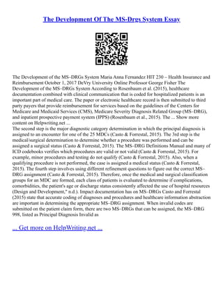 The Development Of The MS-Drgs System Essay
The Development of the MS–DRGs System Maria Anna Fernandez HIT 230 – Health Insurance and
Reimbursement October 1, 2017 DeVry University Online Professor George Fisher The
Development of the MS–DRGs System According to Rosenbaum et al. (2015), healthcare
documentation combined with clinical communication that is coded for hospitalized patients is an
important part of medical care. The paper or electronic healthcare record is then submitted to third
party payers that provide reimbursement for services based on the guidelines of the Centers for
Medicare and Medicaid Services (CMS), Medicare Severity Diagnosis Related Group (MS–DRG),
and inpatient prospective payment system (IPPS) (Rosenbaum et al., 2015). The ... Show more
content on Helpwriting.net ...
The second step is the major diagnostic category determination in which the principal diagnosis is
assigned to an encounter for one of the 25 MDCs (Casto & Forrestal, 2015). The 3rd step is the
medical/surgical determination to determine whether a procedure was performed and can be
assigned a surgical status (Casto & Forrestal, 2015). The MS–DRG Definitions Manual and many of
ICD codebooks verifies which procedures are valid or not valid (Casto & Forrestal, 2015). For
example, minor procedures and testing do not qualify (Casto & Forrestal, 2015). Also, when a
qualifying procedure is not performed, the case is assigned a medical status (Casto & Forrestal,
2015). The fourth step involves using different refinement questions to figure out the correct MS–
DRG assignment (Casto & Forrestal, 2015). Therefore, once the medical and surgical classification
groups for an MDC are formed, each class of patients is evaluated to determine if complications,
comorbidities, the patient's age or discharge status consistently affected the use of hospital resources
(Design and Development," n.d.). Impact documentation has on MS–DRGs Casto and Forrestal
(2015) state that accurate coding of diagnoses and procedures and healthcare information abstraction
are important in determining the appropriate MS–DRG assignment. When invalid codes are
submitted on the patient claim form, there are two MS–DRGs that can be assigned, the MS–DRG
998, listed as Principal Diagnosis Invalid as
... Get more on HelpWriting.net ...
 