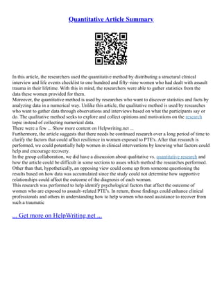 Quantitative Article Summary
In this article, the researchers used the quantitative method by distributing a structural clinical
interview and life events checklist to one hundred and fifty–nine women who had dealt with assault
trauma in their lifetime. With this in mind, the researchers were able to gather statistics from the
data these women provided for them.
Moreover, the quantitative method is used by researches who want to discover statistics and facts by
analyzing data in a numerical way. Unlike this article, the qualitative method is used by researches
who want to gather data through observations and interviews based on what the participants say or
do. The qualitative method seeks to explore and collect opinions and motivations on the research
topic instead of collecting numerical data.
There were a few ... Show more content on Helpwriting.net ...
Furthermore, the article suggests that there needs be continued research over a long period of time to
clarify the factors that could affect resilience in women exposed to PTE's. After that research is
performed, we could potentially help women in clinical interventions by knowing what factors could
help and encourage recovery.
In the group collaboration, we did have a discussion about qualitative vs. quantitative research and
how the article could be difficult in some sections to asses which method the researches performed.
Other than that, hypothetically, an opposing view could come up from someone questioning the
results based on how data was accumulated since the study could not determine how supportive
relationships could affect the outcome of the diagnosis of each woman.
This research was performed to help identify psychological factors that affect the outcome of
women who are exposed to assault–related PTE's. In return, those findings could enhance clinical
professionals and others in understanding how to help women who need assistance to recover from
such a traumatic
... Get more on HelpWriting.net ...
 