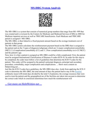MS-DRG System Analysis
The MS–DRG is a system that consists of numerical group numbers that range from 001–999 that
was created and is overseen by the Centers for Medicare and Medicaid Services (CMS) in 2008 for
Medicare inpatient services as well as TRICARE beneficiaries. Each Medicare and TRICARE
patient is assigned 1 MS–DRG.
The MS–DRG, is then linked to a fixed payment amount based on the average treatment cost of
patients in that group.
The MS–DRG system calculates the reimbursement payment based on the DRG that is assigned to
the patient and on the 3 types of diagnosis/subgroups which are 1) major complication/comorbidity
(MCC) 2.) Complication/comorbidity (CC) and 3. ) Non–complication/comorbidity (w/o CC/MCC)
and the patient's age.
Now, how it is that a patient is assigned an MS–DRG could be a little complicated. First, the patient
must be assigned International Classification of Diseases 9 codes (ICD–9). In order for this step to
be completed, the coder must follow a list of guidelines that determine the ICD–9 codes for the
patient. This codes will be assigned to the patient's principal diagnosis, principal and secondary
procedure, comorbidity, major complication and complications. ... Show more content on
Helpwriting.net ...
Just like the ICD–9 codes have guidelines, the MS–DRG does also. Aside from applying the ICD–9
code to determine the MS–DRG, the total amount of days the patient had to stay in the hospital,
arithmetic mean LOS (total days divided by the total # of patients), the average resources that were
used to treat the patient and the geographical are of the facilities are taken into account to determine
the correct code which in conclusion determines how much the reimbursement will
... Get more on HelpWriting.net ...
 