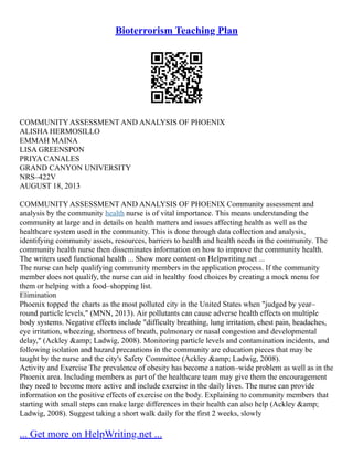Bioterrorism Teaching Plan
COMMUNITY ASSESSMENT AND ANALYSIS OF PHOENIX
ALISHA HERMOSILLO
EMMAH MAINA
LISA GREENSPON
PRIYA CANALES
GRAND CANYON UNIVERSITY
NRS–422V
AUGUST 18, 2013
COMMUNITY ASSESSMENT AND ANALYSIS OF PHOENIX Community assessment and
analysis by the community health nurse is of vital importance. This means understanding the
community at large and in details on health matters and issues affecting health as well as the
healthcare system used in the community. This is done through data collection and analysis,
identifying community assets, resources, barriers to health and health needs in the community. The
community health nurse then disseminates information on how to improve the community health.
The writers used functional health ... Show more content on Helpwriting.net ...
The nurse can help qualifying community members in the application process. If the community
member does not qualify, the nurse can aid in healthy food choices by creating a mock menu for
them or helping with a food–shopping list.
Elimination
Phoenix topped the charts as the most polluted city in the United States when "judged by year–
round particle levels," (MNN, 2013). Air pollutants can cause adverse health effects on multiple
body systems. Negative effects include "difficulty breathing, lung irritation, chest pain, headaches,
eye irritation, wheezing, shortness of breath, pulmonary or nasal congestion and developmental
delay," (Ackley &amp; Ladwig, 2008). Monitoring particle levels and contamination incidents, and
following isolation and hazard precautions in the community are education pieces that may be
taught by the nurse and the city's Safety Committee (Ackley &amp; Ladwig, 2008).
Activity and Exercise The prevalence of obesity has become a nation–wide problem as well as in the
Phoenix area. Including members as part of the healthcare team may give them the encouragement
they need to become more active and include exercise in the daily lives. The nurse can provide
information on the positive effects of exercise on the body. Explaining to community members that
starting with small steps can make large differences in their health can also help (Ackley &amp;
Ladwig, 2008). Suggest taking a short walk daily for the first 2 weeks, slowly
... Get more on HelpWriting.net ...
 