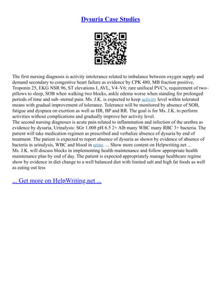Dysuria Case Studies
The first nursing diagnosis is activity intolerance related to imbalance between oxygen supply and
demand secondary to congestive heart failure as evidence by CPK 480, MB fraction positive,
Troponin 25, EKG NSR 96, ST elevations I, AVL, V4–V6; rare unifocal PVC's, requirement of two–
pillows to sleep, SOB when walking two blocks, ankle edema worse when standing for prolonged
periods of time and sub–sternal pain. Ms. J.K. is expected to keep activity level within tolerated
means with gradual improvement of tolerance. Tolerance will be monitored by absence of SOB,
fatigue and dyspnea on exertion as well as HR, BP and RR. The goal is for Ms. J.K. to perform
activities without complications and gradually improve her activity level.
The second nursing diagnoses is acute pain related to inflammation and infection of the urethra as
evidence by dysuria, Urinalysis: SGr 1.008 pH 6.5 2+ Alb many WBC many RBC 3+ bacteria. The
patient will take medication regimen as prescribed and verbalize absence of dysuria by end of
treatment. The patient is expected to report absence of dysuria as shown by evidence of absence of
bacteria in urinalysis, WBC and blood in urine. ... Show more content on Helpwriting.net ...
Ms. J.K. will discuss blocks in implementing health maintenance and follow appropriate health
maintenance plan by end of day. The patient is expected appropriately manage healthcare regime
show by evidence in diet change to a well balanced diet with limited salt and high fat foods as well
as eating out less
... Get more on HelpWriting.net ...
 
