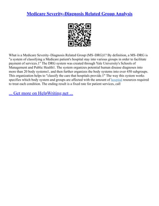 Medicare Severity-Diagnosis Related Group Analysis
What is a Medicare Severity–Diagnosis Related Group (MS–DRG)1? By definition, a MS–DRG is
"a system of classifying a Medicare patient's hospital stay into various groups in order to facilitate
payment of services.1" The DRG system was created through Yale University's Schools of
Management and Public Health1. The system organizes potential human disease diagnoses into
more than 20 body systems1, and then further organizes the body systems into over 450 subgroups.
This organization helps to "classify the care that hospitals provide.1" The way this system works
specifies which body system and groups are affected with the amount of hospital resources required
to treat each condition. The ending result is a fixed rate for patient services, call
... Get more on HelpWriting.net ...
 