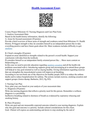 Health Assessment Essay
Course Project Milestone #2: Nursing Diagnosis and Care Plan Form
1: Analyze Assessment Data:
Based on the health history information, identify the following:
A. Areas for focused assessment (30 points)
Provide a brief overview of those areas of strength and weakness noted from Milestone #1: Health
History. Pt biggest strength is that, he considers himself as an independent person like to take
everything positive and have future goals about life. Main weakness includes difficulty to quit
smoking.
B. Client's strengths (30 points)
Expand on areas identified as strengths related to the person's overall health. Support your
conclusions with data from the textbook.
Pt considers himself as an independent family oriented person like ... Show more content on
Helpwriting.net ...
In this case we need to provide education regarding smoking cessation and all the health risk
problems associated with it. Introducing supports group and encouraging pt to attend those groups
will help pt to stay goal oriented as well as staying healthy. Giving information regarding exercise
that can strengthen the musculosketel system will improves pt breathing.
According to our text book one of the objectives for healthy people 2020 is to reduce the asthma
deaths and to reduce hospitalization for asthma. The actions include exercise, smoking cessation and
support groups (Amico &amp; Barbarito, 2012, Pg.392).
2: Nursing Care Plan
Next, plan your care based on your analysis of your assessment data:
A. Diagnosis (30 points)
Write one nursing diagnosis that reflects a priority need for this person. Remember a wellness
diagnosis is a possibility.
Ineffective breathing related to shortness of breath as evidenced by expiratory wheezing and
smoking history
B. Plan (30 points)
Write one goal and one measurable expected outcome related to your nursing diagnosis. Explain
why this goal and outcome is a priority. Include cultural considerations for this client.
Goal –Patient will express an understanding and desire to stop smoking by the end of
 