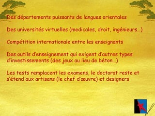 Des départements puissants de langues orientales Des universités virtuelles (medicales, droit, ingénieurs…) Compétition internationale entre les enseignants Des outils d’enseignement qui exigent d’autres types d’investissements (des jeux au lieu de béton…) Les tests remplacent les examens, le doctorat reste et s’étend aux artisans (le chef d’œuvre) et designers 