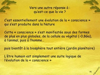 C’est essentiellement une évolution de la « conscience »  qui s’est produite dans la Nature Cette « conscience » s’est manifestée sous des formes  de plus en plus globales, de la cellule au végétal (-0,8Ga),  à l’animal, puis à l’homme…  puis bientôt à la biosphère tout entière (jardin planétaire) L’être humain est simplement une suite logique de l’évolution de la « conscience » Vers une autre réponse à : qu’est-ce que la vie ? 