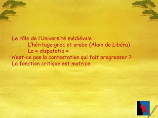 Le rôle de l’Université médiévale : L’héritage grec et arabe (Alain de Libéra) La « disputatio » n’est-ce pas la contestation qui fait progresser ? La fonction critique est motrice  