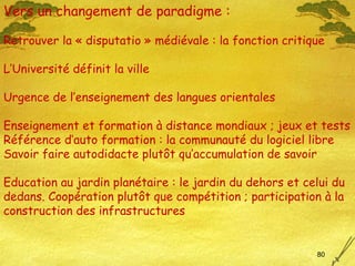 Vers un changement de paradigme : Retrouver la « disputatio » médiévale : la fonction critique L’Université définit la ville Urgence de l’enseignement des langues orientales Enseignement et formation à distance mondiaux ; jeux et tests Référence d’auto formation : la communauté du logiciel libre Savoir faire autodidacte plut ôt qu’accumulation de savoir Education au jardin planétaire : le jardin du dehors et celui du dedans. Coopération plut ôt que  compétition ; participation à la construction des infrastructures 