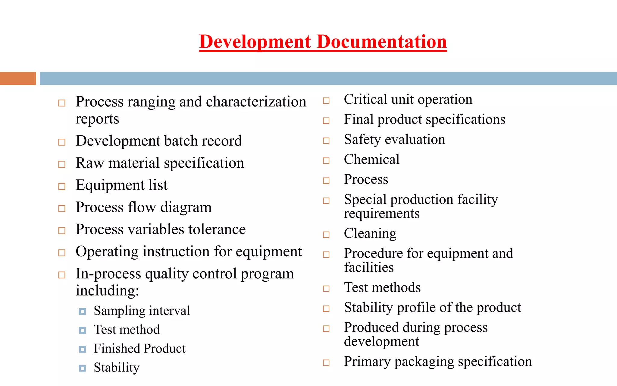  Process ranging and characterization
reports
 Development batch record
 Raw material specification
 Equipment list
 Process flow diagram
 Process variables tolerance
 Operating instruction for equipment
 In-process quality control program
including:
 Sampling interval
 Test method
 Finished Product
 Stability
Development Documentation
 Critical unit operation
 Final product specifications
 Safety evaluation
 Chemical
 Process
 Special production facility
requirements
 Cleaning
 Procedure for equipment and
facilities
 Test methods
 Stability profile of the product
 Produced during process
development
 Primary packaging specification
 
