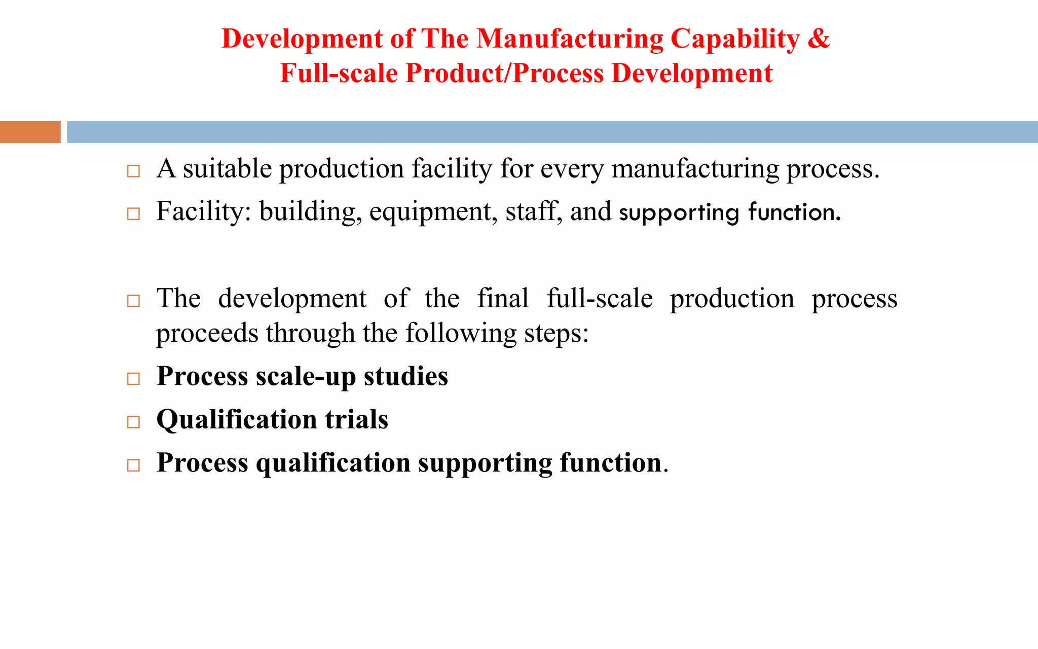  A suitable production facility for every manufacturing process.
 Facility: building, equipment, staff, and supporting function.
 The development of the final full-scale production process
proceeds through the following steps:
 Process scale-up studies
 Qualification trials
 Process qualification supporting function.
Development of The Manufacturing Capability &
Full-scale Product/Process Development
 