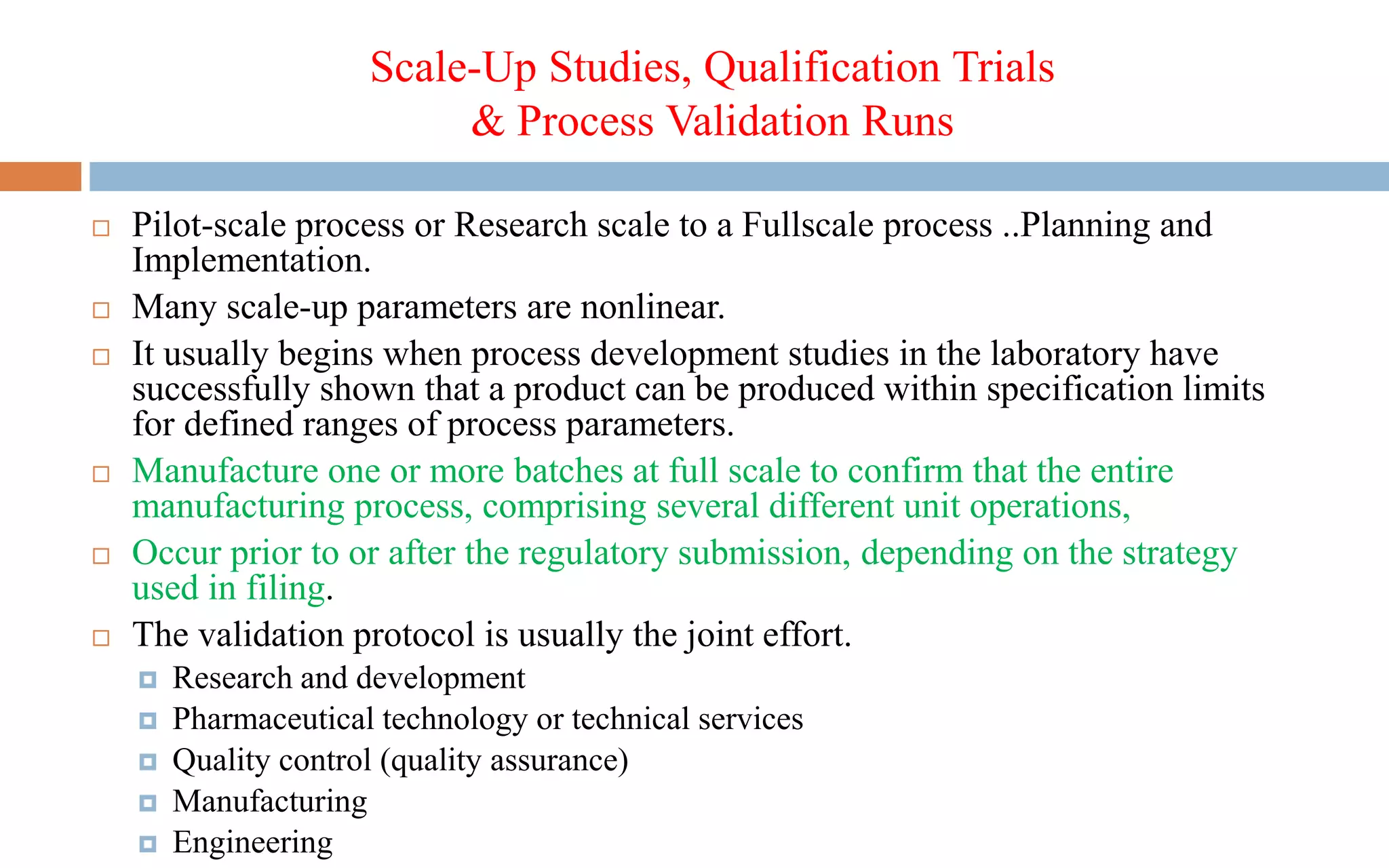 Scale-Up Studies, Qualification Trials
& Process Validation Runs
 Pilot-scale process or Research scale to a Fullscale process ..Planning and
Implementation.
 Many scale-up parameters are nonlinear.
 It usually begins when process development studies in the laboratory have
successfully shown that a product can be produced within specification limits
for defined ranges of process parameters.
 Manufacture one or more batches at full scale to confirm that the entire
manufacturing process, comprising several different unit operations,
 Occur prior to or after the regulatory submission, depending on the strategy
used in filing.
 The validation protocol is usually the joint effort.
 Research and development
 Pharmaceutical technology or technical services
 Quality control (quality assurance)
 Manufacturing
 Engineering
 