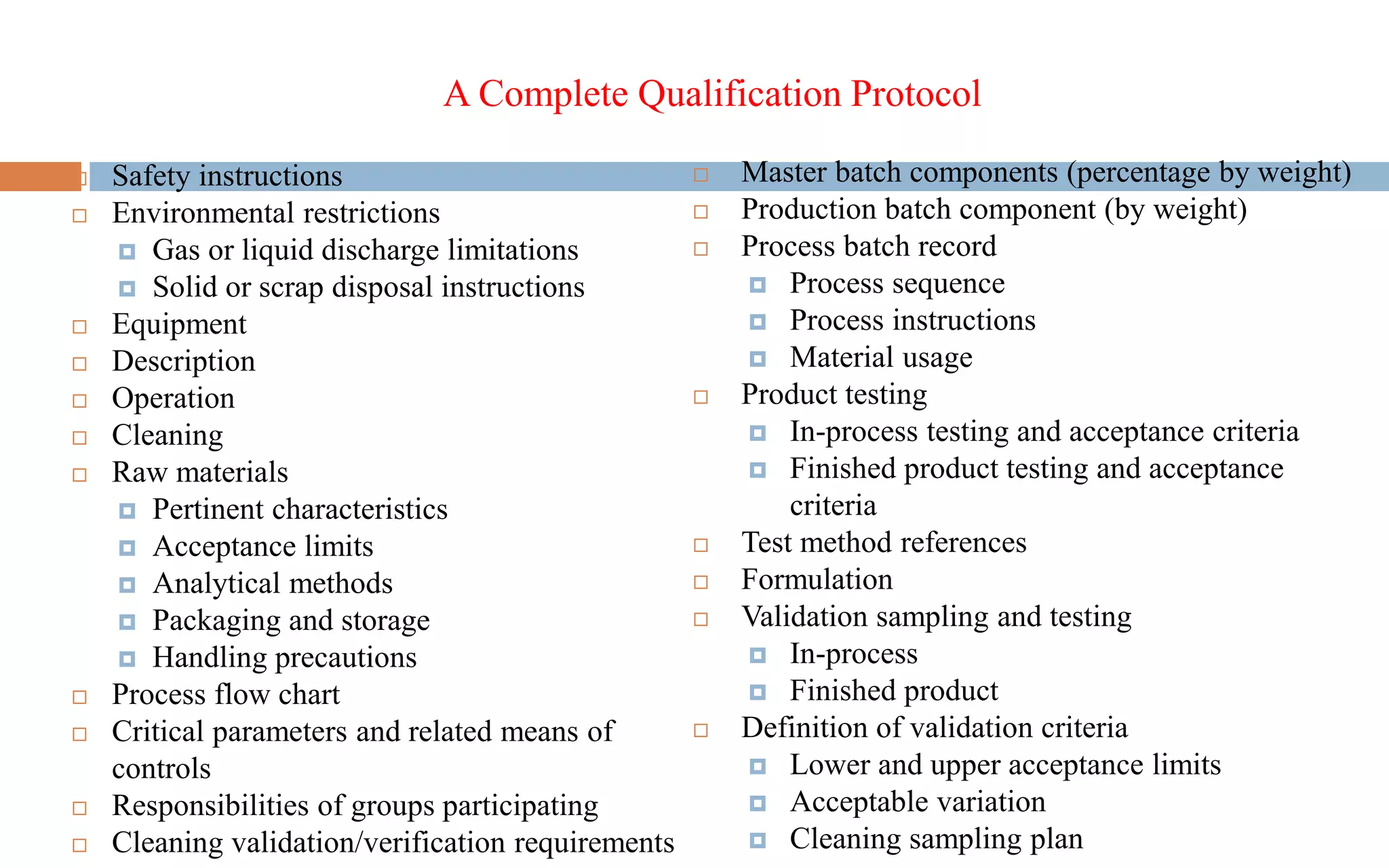 A Complete Qualification Protocol
 Safety instructions
 Environmental restrictions
 Gas or liquid discharge limitations
 Solid or scrap disposal instructions
 Equipment
 Description
 Operation
 Cleaning
 Raw materials
 Pertinent characteristics
 Acceptance limits
 Analytical methods
 Packaging and storage
 Handling precautions
 Process flow chart
 Critical parameters and related means of
controls
 Responsibilities of groups participating
 Cleaning validation/verification requirements
 Master batch components (percentage by weight)
 Production batch component (by weight)
 Process batch record
 Process sequence
 Process instructions
 Material usage
 Product testing
 In-process testing and acceptance criteria
 Finished product testing and acceptance
criteria
 Test method references
 Formulation
 Validation sampling and testing
 In-process
 Finished product
 Definition of validation criteria
 Lower and upper acceptance limits
 Acceptable variation
 Cleaning sampling plan
 