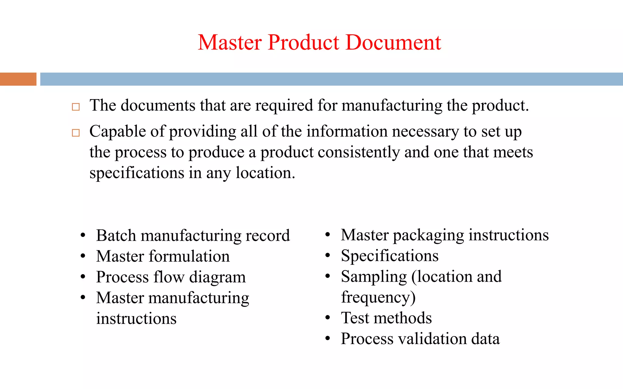 Master Product Document
 The documents that are required for manufacturing the product.
 Capable of providing all of the information necessary to set up
the process to produce a product consistently and one that meets
specifications in any location.
• Batch manufacturing record
• Master formulation
• Process flow diagram
• Master manufacturing
instructions
• Master packaging instructions
• Specifications
• Sampling (location and
frequency)
• Test methods
• Process validation data
 