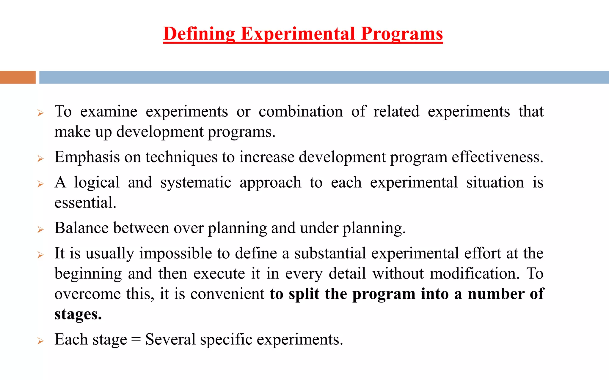 ➢ To examine experiments or combination of related experiments that
make up development programs.
➢ Emphasis on techniques to increase development program effectiveness.
➢ A logical and systematic approach to each experimental situation is
essential.
➢ Balance between over planning and under planning.
➢ It is usually impossible to define a substantial experimental effort at the
beginning and then execute it in every detail without modification. To
overcome this, it is convenient to split the program into a number of
stages.
➢ Each stage = Several specific experiments.
Defining Experimental Programs
 
