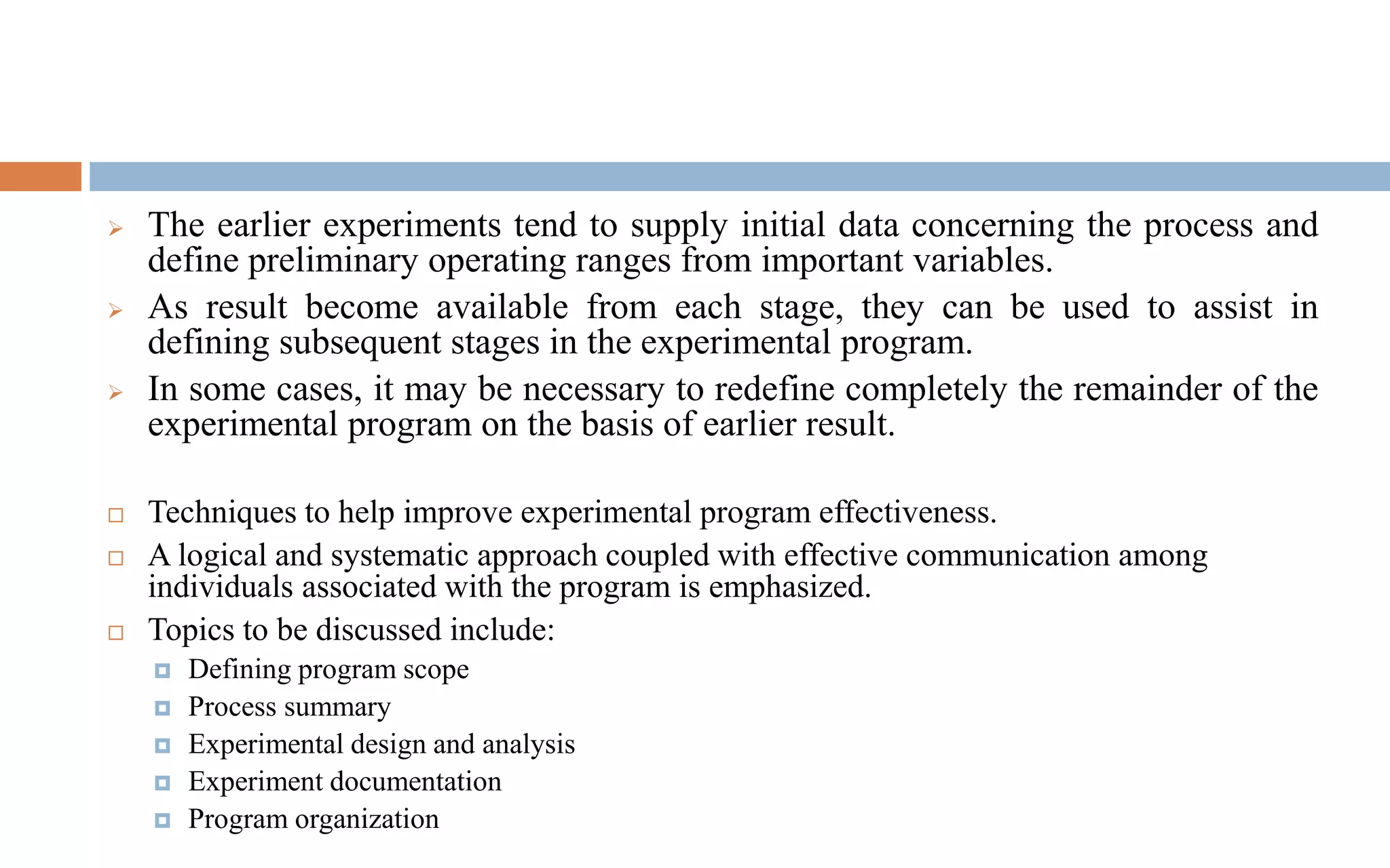 ➢ The earlier experiments tend to supply initial data concerning the process and
define preliminary operating ranges from important variables.
➢ As result become available from each stage, they can be used to assist in
defining subsequent stages in the experimental program.
➢ In some cases, it may be necessary to redefine completely the remainder of the
experimental program on the basis of earlier result.
 Techniques to help improve experimental program effectiveness.
 A logical and systematic approach coupled with effective communication among
individuals associated with the program is emphasized.
 Topics to be discussed include:
 Defining program scope
 Process summary
 Experimental design and analysis
 Experiment documentation
 Program organization
 