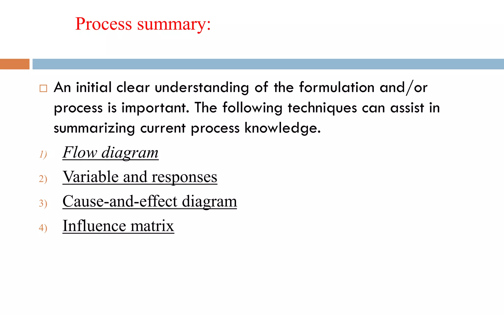 Process summary:
 An initial clear understanding of the formulation and/or
process is important. The following techniques can assist in
summarizing current process knowledge.
1) Flow diagram
2) Variable and responses
3) Cause-and-effect diagram
4) Influence matrix
 