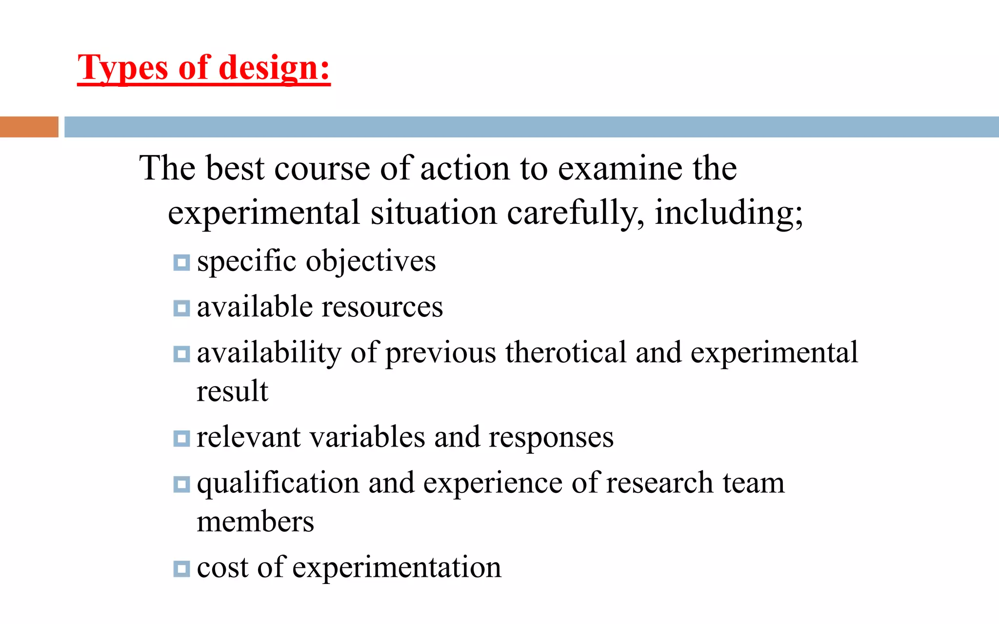 Types of design:
The best course of action to examine the
experimental situation carefully, including;
 specific objectives
 available resources
 availability of previous therotical and experimental
result
 relevant variables and responses
 qualification and experience of research team
members
 cost of experimentation
 