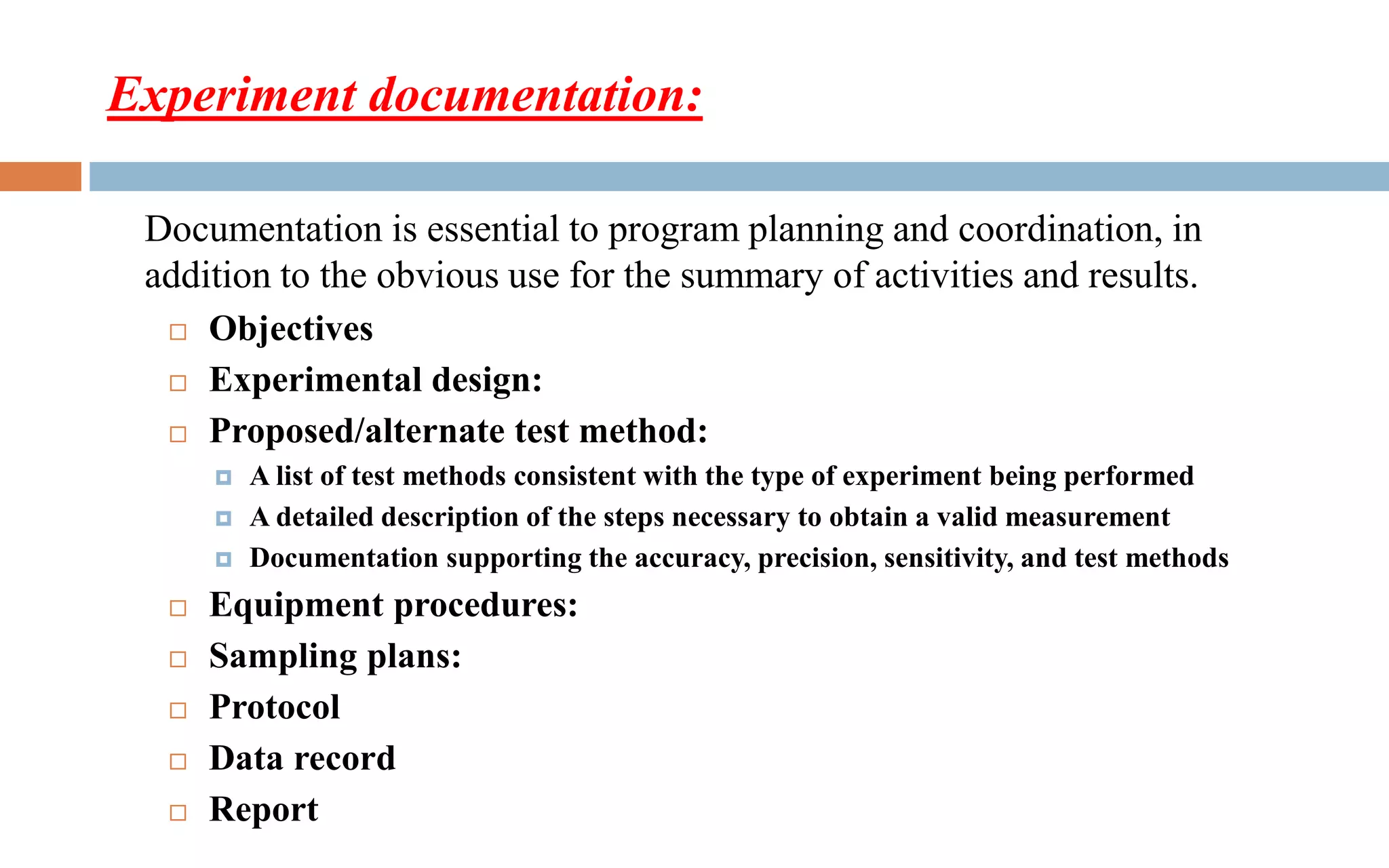 Experiment documentation:
 Objectives
 Experimental design:
 Proposed/alternate test method:
 A list of test methods consistent with the type of experiment being performed
 A detailed description of the steps necessary to obtain a valid measurement
 Documentation supporting the accuracy, precision, sensitivity, and test methods
 Equipment procedures:
 Sampling plans:
 Protocol
 Data record
 Report
Documentation is essential to program planning and coordination, in
addition to the obvious use for the summary of activities and results.
 