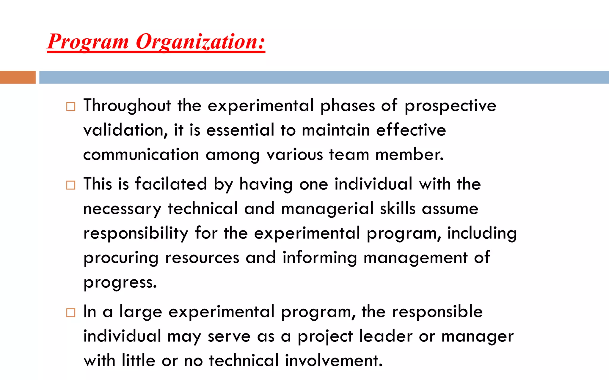 Program Organization:
 Throughout the experimental phases of prospective
validation, it is essential to maintain effective
communication among various team member.
 This is facilated by having one individual with the
necessary technical and managerial skills assume
responsibility for the experimental program, including
procuring resources and informing management of
progress.
 In a large experimental program, the responsible
individual may serve as a project leader or manager
with little or no technical involvement.
 