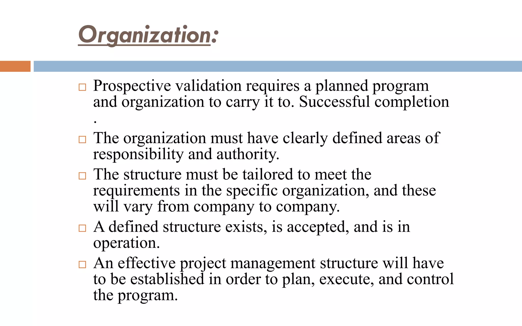 Organization:
 Prospective validation requires a planned program
and organization to carry it to. Successful completion
.
 The organization must have clearly defined areas of
responsibility and authority.
 The structure must be tailored to meet the
requirements in the specific organization, and these
will vary from company to company.
 A defined structure exists, is accepted, and is in
operation.
 An effective project management structure will have
to be established in order to plan, execute, and control
the program.
 