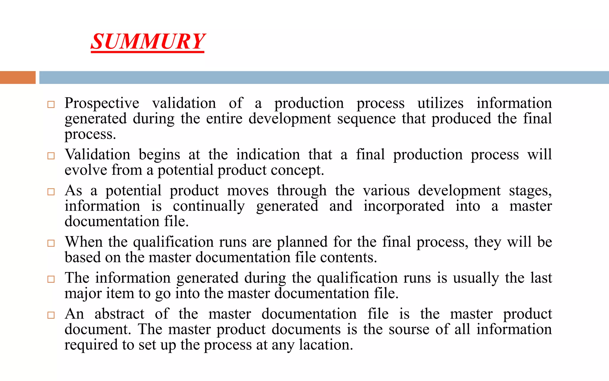  Prospective validation of a production process utilizes information
generated during the entire development sequence that produced the final
process.
 Validation begins at the indication that a final production process will
evolve from a potential product concept.
 As a potential product moves through the various development stages,
information is continually generated and incorporated into a master
documentation file.
 When the qualification runs are planned for the final process, they will be
based on the master documentation file contents.
 The information generated during the qualification runs is usually the last
major item to go into the master documentation file.
 An abstract of the master documentation file is the master product
document. The master product documents is the sourse of all information
required to set up the process at any lacation.
SUMMURY
 