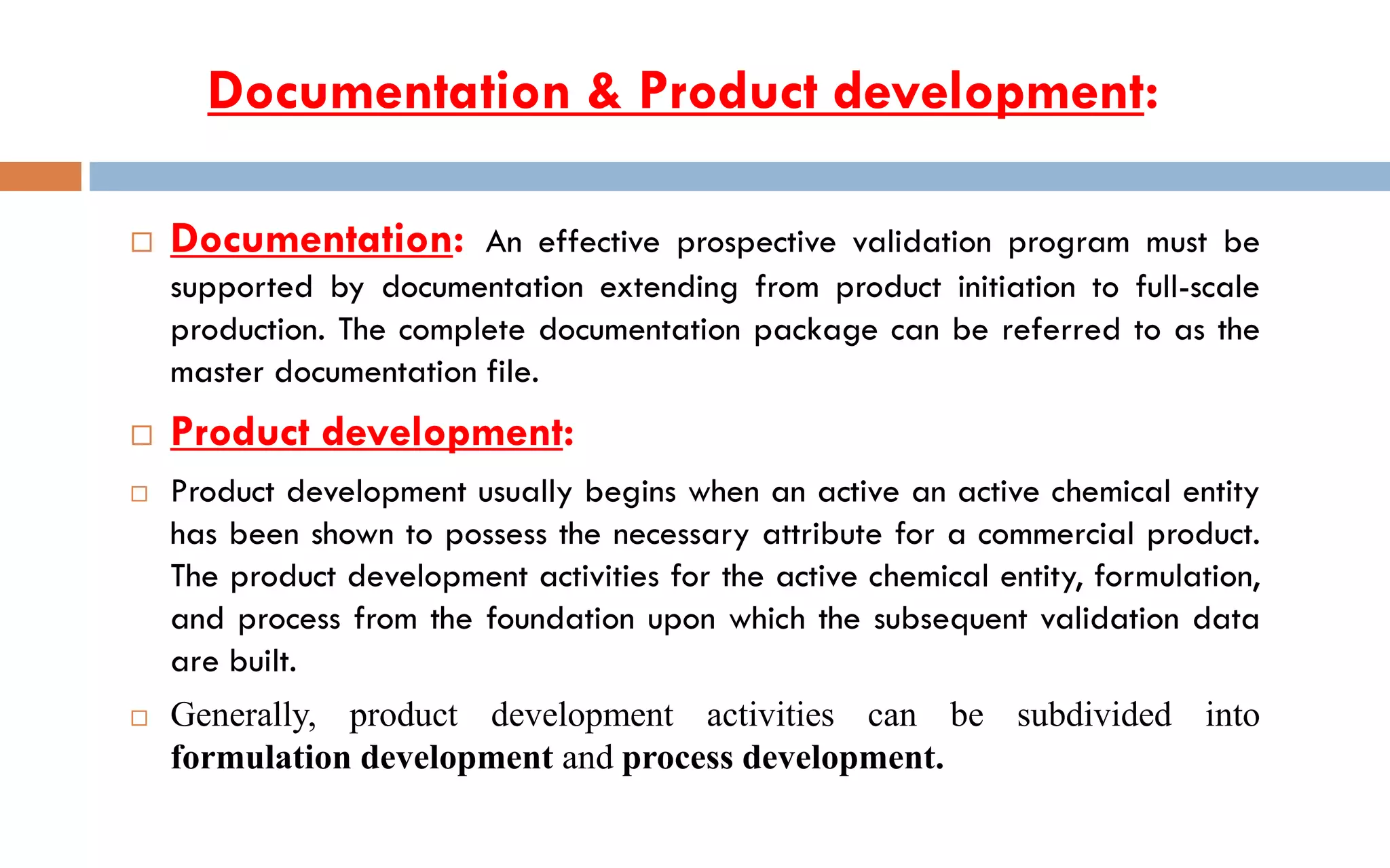  Documentation: An effective prospective validation program must be
supported by documentation extending from product initiation to full-scale
production. The complete documentation package can be referred to as the
master documentation file.
 Product development:
 Product development usually begins when an active an active chemical entity
has been shown to possess the necessary attribute for a commercial product.
The product development activities for the active chemical entity, formulation,
and process from the foundation upon which the subsequent validation data
are built.
 Generally, product development activities can be subdivided into
formulation development and process development.
Documentation & Product development:
 