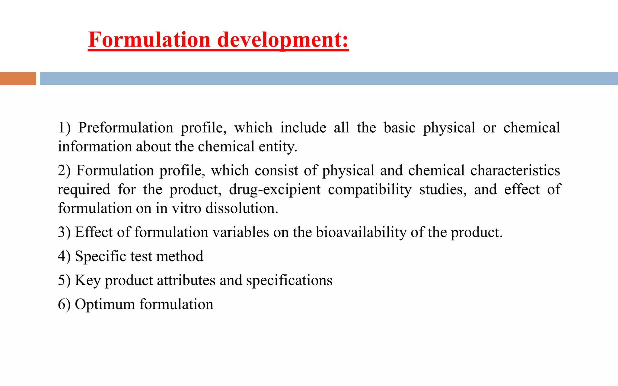 1) Preformulation profile, which include all the basic physical or chemical
information about the chemical entity.
2) Formulation profile, which consist of physical and chemical characteristics
required for the product, drug-excipient compatibility studies, and effect of
formulation on in vitro dissolution.
3) Effect of formulation variables on the bioavailability of the product.
4) Specific test method
5) Key product attributes and specifications
6) Optimum formulation
Formulation development:
 