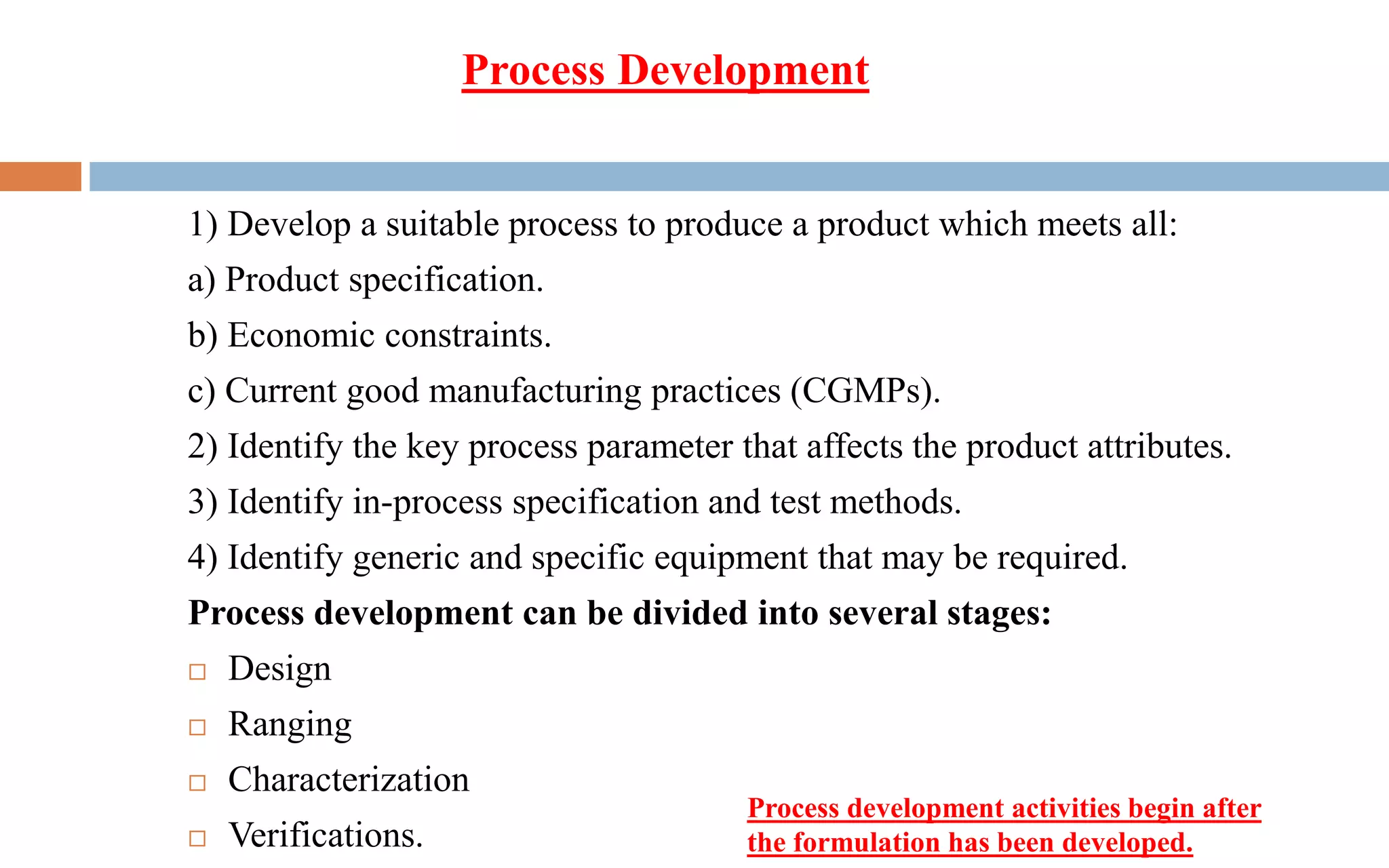 Process Development
1) Develop a suitable process to produce a product which meets all:
a) Product specification.
b) Economic constraints.
c) Current good manufacturing practices (CGMPs).
2) Identify the key process parameter that affects the product attributes.
3) Identify in-process specification and test methods.
4) Identify generic and specific equipment that may be required.
Process development can be divided into several stages:
 Design
 Ranging
 Characterization
 Verifications.
Process development activities begin after
the formulation has been developed.
 