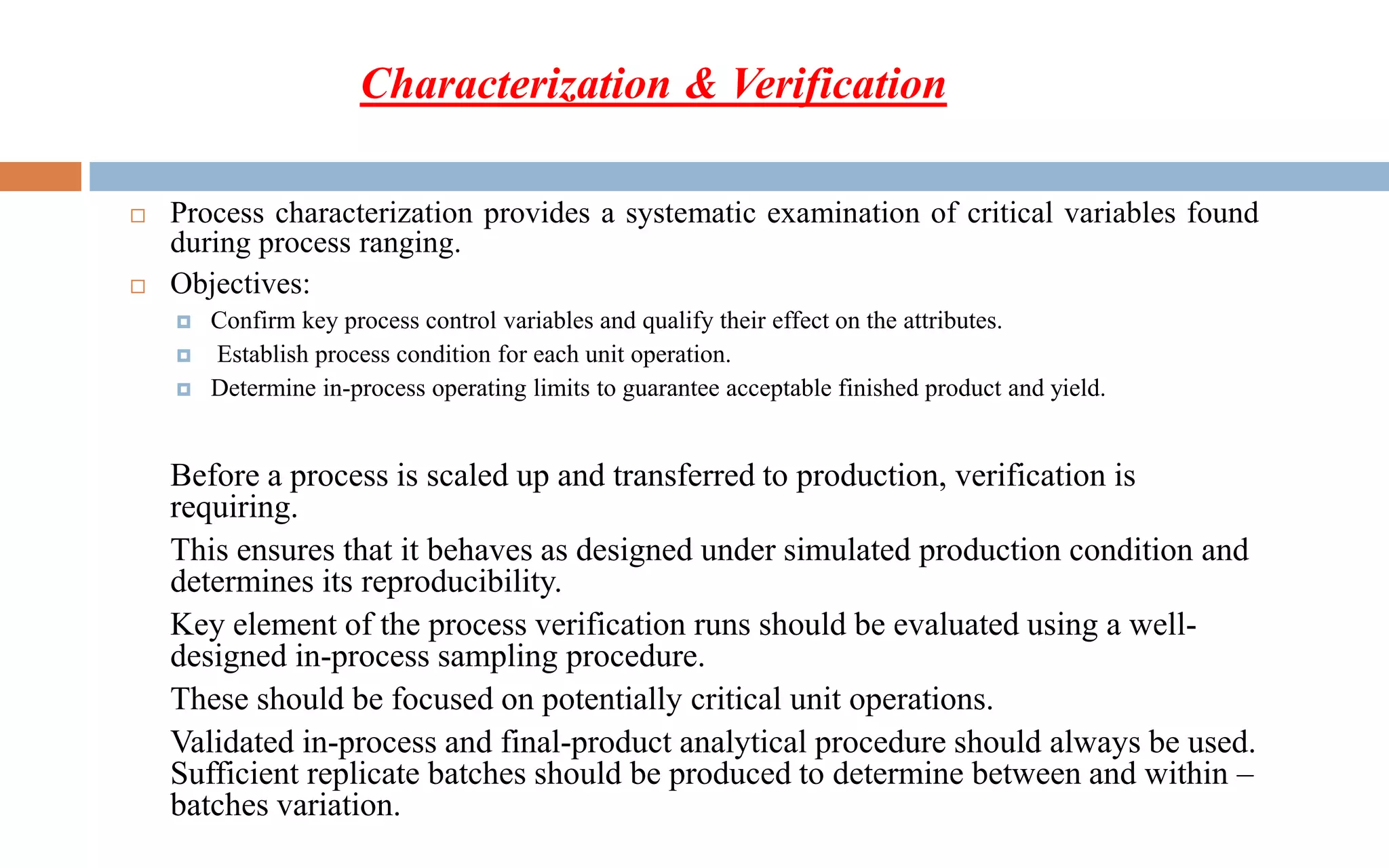  Process characterization provides a systematic examination of critical variables found
during process ranging.
 Objectives:
 Confirm key process control variables and qualify their effect on the attributes.
 Establish process condition for each unit operation.
 Determine in-process operating limits to guarantee acceptable finished product and yield.
Before a process is scaled up and transferred to production, verification is
requiring.
This ensures that it behaves as designed under simulated production condition and
determines its reproducibility.
Key element of the process verification runs should be evaluated using a well-
designed in-process sampling procedure.
These should be focused on potentially critical unit operations.
Validated in-process and final-product analytical procedure should always be used.
Sufficient replicate batches should be produced to determine between and within –
batches variation.
Characterization & Verification
 