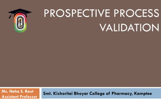 PROSPECTIVE PROCESS
VALIDATION
Smt. Kishoritai Bhoyar College of Pharmacy, Kamptee
Ms. Neha S. Raut
Assistant Professor
 