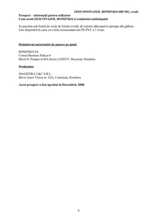 IZOCONONAZOL ROMINKO 600 MG, ovule
Prospect – informaţii pentru utilizator
Cum arată IZOCONAZOL ROMINKO si conţinutul ambalajului

Se prezinta sub formă de ovule de formă ovoidă, de culoare albă pană la aproape alb-gălbuie.
Este disponibil în cutie cu o folie termosudată din PE-PVC a 3 ovule.



Deţinătorul autorizaţiei de punere pe piaţă

ROMINKO SA
Conect Business Park,et 4
Bd-ul D. Pompei nr.l0A,Sector 2,020337, Bucureşti, România

Producător

MAGISTRA C&C S.R.L.
Bd-ul Aurel Vlaicu nr. 82A, Constanţa, România

Acest prospect a fost aprobat în Decembrie 2008.




                                              4
 
