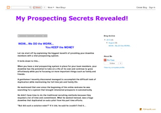 My Prospecting Secrets Revealed!
S u n d a y , 4 A u g u s t 2
WOW... We DO the WORK...
You KEEP the MONEY
Let me start off by explaining the biggest benefit of providing your downline
members with a viral prospecting system.
It boils down to this...
When you have a viral prospecting system in place for your team members, your
downline has the potential to take on a life of its own and continue to grow
effortlessly while you're focusing on more important things such as family and
friends.
A gentleman I recently discovered managed to accomplish the difficult task of
duplication while maintaining his full time job and family life.
He mentioned that ever since the beginning of his online ventures he was
searching for a system that brought interested prospects in automatically.
He didn't have time to do the traditional recruiting methods because they
required a lot of time and commitment. What he wanted instead, was a huge
downline that duplicated on auto-pilot from his part time efforts.
"But did such a solution exist?" If it did, he said he couldn't find it...
▼▼ 2013 (1)
▼▼ August (1)
WOW... We DO the WORK...
...
Blog Archive
Phi Tran
6Follow
View my complete profile
About Me
0ShareShare More Next Blog» Create Blog Sign In
PDFmyURL.com
 