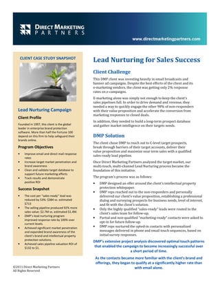 CLIENT CASE STUDY SNAPSHOT
                                                    Lead Nurturing for Sales Success
                                                    Client Challenge
                                                    This DMP client was investing heavily in email broadcasts and
                                                    banner ad campaigns. Despite the best efforts of the client and its
                                                    e-marketing vendors, the client was getting only 2% response
                                                    rates on e-campaigns.
                                                    E-marketing alone was simply not enough to keep the client’s
                                                    sales pipelines full. In order to drive demand and revenue, they
                                                    needed a way to quickly engage the other 98% of non-responders
   Lead Nurturing Campaign                          with their value proposition and accelerate the conversion from
                                                    marketing responses to closed deals.
   Client Profile
                                                    In addition, they needed to build a long-term prospect database
   Founded in 1997, this client is the global       and gather market intelligence on their targets needs.
   leader in enterprise brand protection
   software. More than half the Fortune 100
   depend on this firm to help safeguard their      DMP Solution
   brands online.
                                                    The client chose DMP to reach out to C-level target prospects,
   Program Objectives                               break through barriers of their target accounts, deliver their
                                                    value proposition and maximize near term sales with a qualified
   •     Improve email and direct mail response
                                                    sales-ready lead pipeline.
         rates
   •     Increase target market penetration and     Once Direct Marketing Partners analyzed the target market, our
         brand awareness                            multi-touch, multi-channel Lead Nurturing process became the
   •     Clean and validate target database to      foundation of this initiative.
         support future marketing efforts
   •     Track results and demonstrate              The program’s process was as follows:
         positive ROI                               •     DMP designed an offer around the client’s intellectual property
   Success Snapshot                                       protection whitepaper.
                                                    •     DMP reps reached out to the non-responders and personally
   •     The cost per “sales-ready” lead was              delivered our client’s value proposition, establishing a professional
         reduced by 53%: $384 vs. estimated               dialog and surveying prospects for business needs, level of interest,
         $713                                             and fit with the client’s solution.
   •     The selling pipeline produced 92% more     •     Only the highly qualified “sales-ready” leads were routed to the
         sales value: $2.7M vs. estimated $1.4M.          client’s sales team for follow-up.
   •     DMP’s lead nurturing program
                                                    •     Partial and non-qualified “marketing-ready” contacts were asked to
         improved response rate by 100% over
         current levels.
                                                          opt-in for future follow-up.
   •     Achieved significant market penetration    •     DMP reps nurtured the opted-in contacts with personalized
         and expanded brand awareness of the              messages delivered in phone and email touch sequences, based on
         client’s brand and intellectual property         initial survey responses.
         protection solutions.
                                                    DMP’s extensive project analysis discovered optimal touch patterns
   •     Achieved sales pipeline valuation ROI of
         $132 to $1.                                 that enabled the campaign to become increasingly successful over
                                                                         a short period of time.
                                                        As the contacts became more familiar with the client’s brand and
                                                        offerings, they began to qualify at a significantly higher rate than
©2011 Direct Marketing Partners                                                 with email alone.
All Rights Reserved
 
