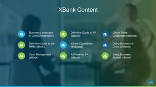 XBank Content
Business Landscape
in China (infographic)
Definitive Guide to the
RMB (eBook)
Cash Management
(eBook)
Definitive Guide to RF
(eBook)
XBank Capabilities
(webpage)
A Primer on FX
(eBook)
Global Trade
Challenges (webinar)
Doing Business in
China (webinar)
Doing Business
Abroad (eBook)
 