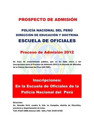 PROSPECTO DE ADMISIÓN
POLICÍA NACIONAL DEL PERÚ
DIRECCIÓN DE EDUCACIÓN Y DOCTRINA

ESCUELA DE OFICIALES
Proceso de Admisión 2012
Se hace de conocimiento público, que se ha dado inicio a las
inscripciones para el Proceso de Admisión 2012 a la Escuela de Oficiales
de la Policía Nacional del Perú (EO PNP).

Inscripciones:
En la Escuela de Oficiales de la
Policía Nacional del Perú
Dirección:
Av. Guardia Civil, cuadra 8, Urb. La Campiña, distrito de Chorrillos,
provincia y departamento de Lima.
Telf. 01251-2800 Anexos 226 - 230 y Telf. 01251-0182

 