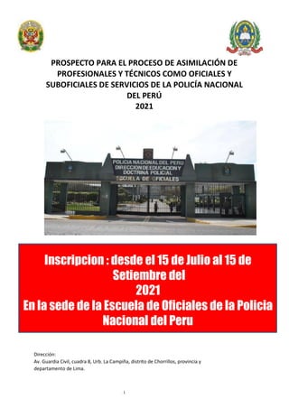 - 1-
PROSPECTO PARA EL PROCESO DE ASIMILACIÓN DE
PROFESIONALES Y TÉCNICOS COMO OFICIALES Y
SUBOFICIALES DE SERVICIOS DE LA POLICÍA NACIONAL
DEL PERÚ
2021
Inscripcion : desde el 15 de Julio al 15 de
Setiembre del
2021
En la sede de la Escuela de Oficiales de la Policia
Nacional del Peru
Dirección:
Av. Guardia Civil, cuadra 8, Urb. La Campiña, distrito de Chorrillos, provincia y
departamento de Lima.
 