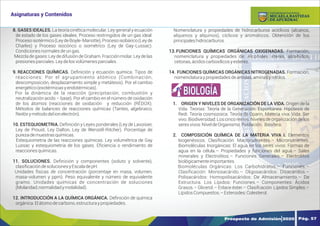 Y
O
U
R
T
E
X
T
8. GASES IDEALES. La teoría cinética molecular. Ley general y ecuación
de estado de los gases ideales. Proceso restringidos de un gas ideal:
Proceso isotérmico (Ley de Boyle-Mariotte), Proceso isobárico (Ley de
Charles) y Proceso isocórico o isométrico (Ley de Gay-Lussac).
Condicionesnormalesdeungas.
Mezcla de gases: Ley de difusión de Graham. Fracción molar. Ley de las
presionesparciales.Leydelosvolúmenesparciales.
9. REACCIONES QUÍMICAS. Deﬁnición y ecuación química. Tipos de
reacciones: Por el agrupamiento atómico (Combinación,
descomposición, desplazamiento simple y metátesis). Por el cambio
energético(exotérmicasyendotérmicas).
Por la dinámica de la reacción (precipitación, combustión y
neutralización acido – base). Por el cambio en el número de oxidación
de los átomos (reacciones de oxidación y reducción (RÉDOX).
Métodos de balanceo de reacciones químicas (Tanteo, algebraico,
Redóxymétododelionelectrón).
10. ESTEQUIOMETRIA. Deﬁnición y Leyes ponderales (Ley de Lavoisier,
Ley de Proust, Ley Dalton, Ley de Wenzell-Ritcher). Porcentaje de
purezademuestrasquímicas.
Estequiometria de las reacciones químicas. Ley volumétrica de Gay
Lussac y estequiometria de los gases. Eﬁciencia o rendimiento de
reaccionesquímicas.
11. SOLUCIONES. Deﬁnición y componentes (soluto y solvente),
clasiﬁcacióndesolucionesyEscaladepH.
Unidades físicas de concentración (porcentaje en masa, volumen,
masa-volumen y ppm). Peso equivalente y número de equivalente
gramo. Unidades químicas de concentración de soluciones
(Molaridad,normalidadymolalidad).
12. INTRODUCCIÓN A LA QUÍMICA ORGÁNICA. Deﬁnición de química
orgánica.Elátomodecarbono,estructuraypropiedades.
Nomenclatura y propiedades de hidrocarburos acíclicos (alcanos,
alquenos y alquinos), cíclicos y aromáticos. Obtención de los
principaleshidrocarburos.
13.FUNCIONES QUÍMICAS ORGÁNICAS OXIGENADAS. Formación,
nomenclatura y propiedades de: Alcoholes, éteres, aldehídos,
cetonas,ácidoscarboxílicosyesteres.
14. FUNCIONES QUÍMICAS ORGÁNICAS NITROGENADAS. Formación,
nomenclaturaypropiedadesdeamidas,aminasynitrilos.
1. ORIGEN Y NIVELES DE ORGANIZACIÓN DE LA VIDA. Origen de la
Vida. Teorías: Teoría de la Generación. Espontánea. Hipótesis de
Redi. Teoría cosmozoica. Teoría de Oparin. Materia viva: Vida. Ser
vivo. Biodiversidad: Los cinco reinos. Niveles de organización de los
seresvivos:NiveldeOrganismo.Población. Biósfera.
2. COMPOSICIÓN QUÍMICA DE LA MATERIA VIVA I. Elementos
biogenésicos. Clasiﬁcación: Macronutrientes.– Micronutrientes.
Biomoléculas Inorgánicas: El agua en los seres vivos: Formas de
agua en la célula.– Propiedades y funciones del agua.– Sales
minerales y Electrolitos.– Funciones Generales.– Electrolitos
biológicamenteimportantes.
Biomoléculas Orgánicas: Los Carbohidratos.– Funciones.–
Clasiﬁcación: Monosacárido.– Oligosacáridos: Disacáridos.–
Polisacáridos: Homopolisacáridos: De Almacenamiento.– De
Estructura. Los Lípidos: Funciones.– Componentes: Ácidos
Grasos.– Glicerol.– Enlace éster.– Clasifcación: Lípidos Simples.–
LípidosCompuestos.–Esteroides:Colesterol.
BIOLOGÍA
Prospecto de Admisión 2020 Pág. 57
Asignaturas y Contenidos
DE APURÍMAC
MICAELA BASTIDAS
UNIVERSIDAD NACIONAL
 