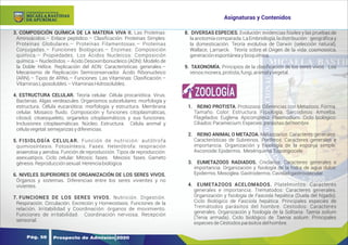 Y
O
U
R
T
E
X
T
3. COMPOSICIÓN QUÍMICA DE LA MATERIA VIVA II. Las Proteínas:
Aminoácidos.– Enlace peptídico.– Clasiﬁcación: Proteínas Simples:
Proteínas Globulares.– Proteínas Filamentosas.– Proteínas
Conjugadas.– Funciones Biológicas.– Enzimas: Composición
química.– Propiedades. Los Ácidos Nucleicos: Composición
química.– Nucleótidos.– Ácido Desoxirribonucleico (ADN): Modelo de
la Doble Hélice. Replicación del ADN: Características generales.–
Mecanismo de Replicación Semiconservador. Ácido Ribonucleico
(ARN).– Tipos de ARNs.– Funciones. Las Vitaminas: Clasiﬁcación.–
VitaminasLiposolubles.–VitaminasHidrosolubles.
4. ESTRUCTURA CELULAR. Teoría celular. Célula procariótica. Virus.
Bacterias. Algas verdeazules. Organismos subcelulares: morfología y
estructura. Célula eucariótica: morfología y estructura. Membrana
celular. Mosaico ﬂuido. Composición y funciones citoplasmáticas,
citosol, citoesqueleto, organelos citoplasmáticos y sus funciones.
Inclusiones citoplasmáticas. Núcleo. Estructura. Célula animal y
célulavegetal:semejanzasydiferencias.
5. FISIOLOGÍA CELULAR. Función de nutrición: autótrofa
quimiosíntesis. Fotosíntesis. Fases. Heterótrofa: respiración
anaerobia y aerobia. Función de reproducción. Tipos de reproducción:
asexuatipos. Ciclo celular. Mitosis: fases. Meiosis: fases. Gameto
génesis.Reproducciónsexual.Herenciabiológica
.
6. NIVELES SUPERIORES DE ORGANIZACIÓN DE LOS SERES VIVOS.
Órganos y sistemas. Diferencias entre los seres vivientes y no
vivientes.
7. FUNCIONES DE LOS SERES VIVOS. Nutrición. Digestión.
Respiración. Circulación. Excreción y Homeostasis. Funciones de la
relación. Irritabilidad y Coordinación: órganos de movimiento.
Funciones de irritabilidad. Coordinación nerviosa. Recepción
sensorial.
8. DIVERSAS ESPECIES. Evolución: evidencias fósiles y las pruebas de
la anotomía comparada. La Embriología, la distribución geográﬁca y
la domesticación. Teoría evolutiva de Darwin (selección natural),
Wallace, Lamarck. Teoría sobre el Origen de la vida: cosmosoica,
generaciónespontáneaybioquímica.
9. TAXONOMÍA. Principios de la clasiﬁcación de los seres vivos. Los
reinosmonera,protista,fungi,animalyvegetal.
1. REINO PROTISTA. Protozoos: Diferencias con Metazoos. Forma.
Tamaño. Color. Estructura. Fisiología. Sarcodinos: Amoeba.
Flagelados: Euglena. Apicomplexa: Plasmodium. Ciclo biológico:
Ciliados:Paramecium:Especies:parásitasdelhombre.
2. REINO ANIMAL O METAZOA. Metazoarios: Caracteres generales.
Características de Subreinos. Poríferos: Caracteres generales e
importancia. Organización y ﬁsiología de la esponja simple.
Asconoide:Epidermis. Mesénquima.Espongiocele.
3. EUMETAZOOS RADIADOS. Cnidarios: Caracteres generales e
importancia. Organización y fsiología de la hidra de agua dulce:
Epidermis.Mesoglea.Gastrodermis.Cavidadgastrovascular.
4. EUMETAZOOS ACELOMADOS. Platelmintos: Caracteres
generales e importancia. Trematodos: Caracteres generales.
Organización y fsiología de Fasciola hepática (Duela del hígado).
Ciclo Biológico de Fasciola hepática. Principales especies de
Tremátodos parásitos del hombre. Cestodos: Caracteres
generales. Organización y fsiología de la Solitaria: Taenia solium
(Tenia armada). Ciclo biológico de Taenia solium. Principales
especiesdeCéstodosparásitosdelhombre.
ZOOLOGÍA
Prospecto de Admisión 2020
Pág. 58
Asignaturas y Contenidos
DE APURÍMAC
MICAELA BASTIDAS
UNIVERSIDAD NACIONAL
 
