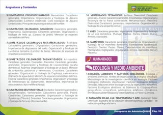Y
O
U
R
T
E
X
T
5.EUMETAZOOS PSEUDOCELOMADOS: Nematodos: Caracteres
generales. Importancia. Organización y ﬁsiología de Ascaris
lumbricoides (Lombriz intestinal). Ciclo biológico de Ascaris
lumbricoides.Principalesespeciesparásitasdelhombre
6.EUMETAZOOS CELOMADOS. MOLUSCOS: Caracteres generales.
Importancia. Gasteropodos: Caracteres generales. Organización y
fsiología de Helix sp. (Caracol de jardín). Mención de especies
comestiblesdelPerú.
7.EUMETAZOOS CELOMADOS METAMERIZADOS: Anelidos:
Caracteres generales. Oligoquetos: Caracteres generales.
Importancia de oligoquetos del suelo. Organización y ﬁsiología de
Lumbricus terrestris (Lombriz de tierra). Mención de especies de
importanciaeconómica.
8.EUMETAZOOS CELOMADOS TAGMATIZADOS: Artropodos:
Caracteres generales. Diversidad. Aracnidos: Caracteres generales.
Araneidos: Organización y fsiología de Loxoscelessp. (Araña
doméstica). Acarinos: Organización y fsiología de un ácaro. Mención
de Arácnidos parásitos y venenosos. Crustacea: Caracteres
generales. Organización y fsiología de Cryphiops caementarios
(Camarón de agua dulce). Mención de especies comestibles del Perú.
Insecta: Caracteres generales. Importancia. Organización y ﬁsiología
de Trimerotropis sp. (Saltamonte). Metamorfosis. Importancia de
otrosinsectos:Apismellifera(Abeja).
9.EUMETAZOOS DEUTEROSTOMAS: Cordados:Caracteresgeneralesy
fundamentales. Vertebrados: Caracteres generales. Peces:
Condricties: Caracteres generales. Organización y fsiología de
Squalus sp. (Tiburón). Osteicties: Caracteres generales. Organización
yfsiologíadePercasp.(Percaamarilla).
10. VERTEBRADOS TETRAPODOS: Anﬁbios. Diversidad. Caracteres
generales. Anuros: Caracteres generales. Importancia. Organización y
ﬁsiología de la Rana comestible. Metamorfosis. Reptiles:
Diversidad.Caracteres generales. Importancia. Organización y
fsiologíadeunaserpientecomún.
11. AVES: Caracteres generales. Importancia. Organización y fsiología
de un Ave doméstica. Plumaje: Plumas. Partes. Clases. Huevo.
Amnios.Alantoides.
12. MAMÍFEROS: Caracteres generales. Importancia. Organización y
fsiología de un mamífero doméstico. Formaciones epidérmicas.
Dentición: Dientes. Partes. Clases. Características de mamíferos:
Plantígrados. Digitígrados. Ungulígrados. Amnios. Alantoides. Corium
Placenta.
1.ECOLOGÍA, AMBIENTE Y FACTORES ECOLÓGICOS. Ecología y
ambiente: Defnición. Niveles de organización de biológica y ecología.
Metodología de la Investigación cientíﬁca en ecología. Factores
Ecológicos: Deﬁnición, clasiﬁcación. Factores Ecológicos bióticos:
Densidad, relaciones entre los organismos, la vegetación y el hombre.
Factores Ecológicos abióticos: a) Sidéricos b) Ecogeográﬁcos:
geográﬁcos, orográfcos, geológicos, edáﬁcos, climáticos,
limnológicos,potamológicosyoceanográﬁcos.c)Físico-Químicos.
2. RADIACIÓN SOLAR, LUZ, TEMPERATURA Y AIRE. Radiación Solar:
Deﬁnición. Espectro de la radiación electromagnética, cantidad de
radiaciónquellegaalatierra.
HUMANIDADES
ECOLOGÍA Y MEDIO AMBIENTE
Prospecto de Admisión 2020 Pág. 59
Asignaturas y Contenidos
DE APURÍMAC
MICAELA BASTIDAS
UNIVERSIDAD NACIONAL
 
