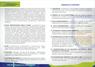 Y
O
U
R
T
E
X
T
Efectos de las radiaciones solares en la salud. El sol fuente de energía.
Luzsolar.Efectosbiológicos:fotosíntesis,ahilamiento,crecimientode
plantas y animales, germinación, fotoperiodo, fototropismo, efectos
sobre la vista y actividad fsiológica en los animales. Calor y
temperatura. Medición de la temperatura. Efectos en los organismos:
homotermos y poiquilotermos. Límites de tolerancia a la temperatura:
estenotermos y euritermos. Efectos del calor y la temperatura.
Cambios de temperatura en el ser humano. La atmósfera, capas de la
atmósfera. El aire, características, composición, importancia
biológica.
3. AGUA, PRECIPITACIÓN, SUELO Y CLIMA. La hidrósfera: El agua
recurso vital para la vida, importancia, características ecológicas,
clasiﬁcación de los seres vivos en función a la necesidad de agua:
hidróﬁlos, higróﬁlos, mesóﬁlos y xeróﬁlos. Clasiﬁcación de las aguas:
marinas y continentales. Usos de agua. Precipitación: origen, tipos,
características: cantidad, intensidad, duración, frecuencia y
variabilidad. Litosfera: Suelo, deﬁnición, origen, importancia,
composición y perﬁl del suelo. Los suelos del Perú. El Clima y estado
del tiempo: Deﬁniciones. Elementos del clima: radiación solar, presión
atmosférica, temperatura, precipitación, vientos y humedad. Factores
climáticos: latitud, altitud, y continentalidad. Los climas en el Perú:
fenómenos y accidentes geográﬁcos que inﬂuyen en el clima,
clasiﬁcacióndelosclimasdelPerú.
4. AIRE. Composición, propiedades e importancia. Agua:
Características ecológicas del agua, importancia y usos. Suelo:
origen,perﬁl,composición,textura,elementosdelsuelo.
5. ECOLOGÍA. Concepto. División de la ecología. Autoecología,
sinecología y demoecología. Niveles de Organización. Individuo,
población,comunidad,ecosistemaybiósfera.
6. SISTEMAS ECOLÓGICOS. Ecosistema: Biocenosis. Biotopo. Hábitat,
Nicho ecológico. Comunidades. Bióticas, clasiﬁcación, sucesiones
primariaysecundaria.
7. COMUNIDAD. Clasiﬁcación: comunidades menores y mayores.
Características de una comunidad. Sucesiones: primaria y
secundaria.Diferencias.
8. ENERGÍA DE LOS ECOSISTEMAS. Flujo de energía. Cadenas
alimenticias. Niveles tróﬁcos. Ley del diezmo ecológico.
homeostasisdelosecosistemas.
9. CICLO BIOGEOQUÍMICOS: Características y clases de los ciclos
biogeoquímicos.Ciclosgaseosos:carbono,oxigeno,nitrógeno.
10. CICLO SEDIMENTARIOS: fósforo y azufre. Ciclo hidrológico.
Alteracióndelosciclosbiogeoquímicos.
11. DETERIORO Y DESEQUILIBRIO AMBIENTAL. Causas del deterioro.
Desertiﬁcación. Erosión, salinización, acidiﬁcación, pérdida de
fertilidad,climaydesastresnaturales,malusodelossuelos.
12. DETERIORO DE LA FLORA Y FAUNA. Erosión genéticay extinciónde
especies, uso excesivo de biomasa vegetal y extracción selectiva sin
control. Deterioro de fauna: erosión genética y extinción de especies,
pesca no planiﬁcada y extracción selectiva sin control. Situación de
las especies amenazadas de la ﬂora y fauna silvestre en el Perú.
Categorías: en peligro crítico, en peligro vulnerable y casi
amenazado.Ejemplosencadacaso.
13. CONSERVACIÓN DE LOS RECURSOS NATURALES. ÁREAS
NATURALES PROTEGIDAS. Reservas, parques y santuarios
naturales, santuario histórico, reserva paisajística nacional, refugio
silvestre,reservanaturalnacional.
14.CONTAMINACIÓN AMBIENTAL DEL AGUA Y AIRE. Contaminación
del agua: fuentes de contaminación. Efectos para la salud.
Contaminacióndelsuelo.
Prospecto de Admisión 2020
Pág. 60
Asignaturas y Contenidos
DE APURÍMAC
MICAELA BASTIDAS
UNIVERSIDAD NACIONAL
 