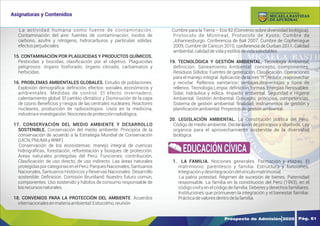 Y
O
U
R
T
E
X
T
La actividad humana como fuente de contaminación.
Contaminación del aire: fuentes de contaminación; óxidos de
carbono, azufre y nitrógeno, hidrocarburos y partículas sólidas,
efectosperjudiciales.
15. CONTAMINACIÓN POR PLAGUICIDAS Y PRODUCTOS QUÍMICOS.
Pesticidas y biocidas, clasiﬁcación por el objetivo. Plaguicidas
peligrosos: órgano fosforado, órgano clorado, carbamatos y
herbicidas.
16. PROBLEMAS AMBIENTALES GLOBALES. Estudio de poblaciones.
Explosión demográﬁca: deﬁnición, efectos: sociales, económicos y
ambientales. Medidas de control. El efecto invernadero,
calentamiento global. El cambio climático y Disminución de la capa
de ozono Beneﬁcios y riesgos de las centrales nucleares. Reactores
nucleares, producción de radioisótopos. Usos en la medicina,
industriaeinvestigación.Nocionesdeprotecciónradiológica.
17. CONSERVACIÓN DEL MEDIO AMBIENTE Y DESARROLLO
SOSTENIBLE. Conservación del medio ambiente: Principios de la
conservación de acuerdo a la Estrategia Mundial de Conservación
(UICN,PNUMAyWWF).
Conservación de los ecosistemas: manejo integral de cuencas
hidrográﬁcas, forestación, reforestación y bosques de protección.
Áreas naturales protegidas del Perú: Funciones, contribución,
Clasiﬁcación: de uso directo, de uso indirecto. Las áreas naturales
protegidaspor categoríasen el Perú: Parques Nacionales,Santuarios
Nacionales, Santuarios Históricos y Reservas Nacionales. Desarrollo
sostenible: Deﬁnición. Comisión Bruntland: Nuestro futuro común,
componentes. Uso sostenido y hábitos de consumo responsable de
losrecursosnaturales.
18. CONVENIOS PARA LA PROTECCIÓN DEL AMBIENTE. Acuerdos
internacionalesenmateriaambiental:Estocolmo,reunión
Cumbre para la Tierra – Eco 92 (Convenio sobre diversidad biológica).
Protocolo de Montreal, Protocolo de Kyoto, Cumbre de
Johannesburgo. Conferencia de Bali 2007, Cumbre de Cophenague
2009, Cumbre de Cancun 2010, conferencia de Durban 2011. Calidad
ambiental,calidaddevidayestilosdevidasaludables.
19. TECNOLÓGICA Y GESTIÓN AMBIENTAL. Tecnología Ambiental,
deﬁnición. Saneamiento Ambiental: concepto, componentes.
Residuos Sólidos: Fuentes de generación, Clasiﬁcación. Operaciones
para el manejo integral. Aplicación de la tres “R”: reducir, reaprovechar
y reciclar. Rellenos sanitarios: ventajas,desventajas y tipos de
rellenos. Tecnología Limpia: deﬁnición, formas. Energías Renovables:
Solar, hidráulica y eólica. Impacto ambiental. Seguridad e Higiene
Ambiental. Gestión Ambiental: Concepto, principios, competencias.
Sistema de gestión ambiental: ﬁnalidad, instrumentos de gestión y
planiﬁcaciónambiental.Proyectosdegestiónambiental.
20. LEGISLACIÓN AMBIENTAL. La Constitución política del Perú.
Código de medio ambiente. Declaración de principios y objetivos. Ley
orgánica para el aprovechamiento sostenible de la diversidad
biológica.
1. LA FAMILIA. Nociones generales. Formación y etapas. El
matrimonio: parentesco y familia. Estructura y funciones.
Integraciónydesintegracióndelvínculomatrimonial.
La patria potestad. Régimen de sucesión de bienes. Paternidad
responsable. La familia en la constitución del Perú (1993), en el
código civil y en el código de familia. Deberes y derechos familiares.
Instituciones que promueven la integración y el bienestar familiar.
Prácticadevaloresdentrodelafamilia.
EDUCACIÓN CÍVICA
Prospecto de Admisión 2020 Pág. 61
Asignaturas y Contenidos
DE APURÍMAC
MICAELA BASTIDAS
UNIVERSIDAD NACIONAL
 